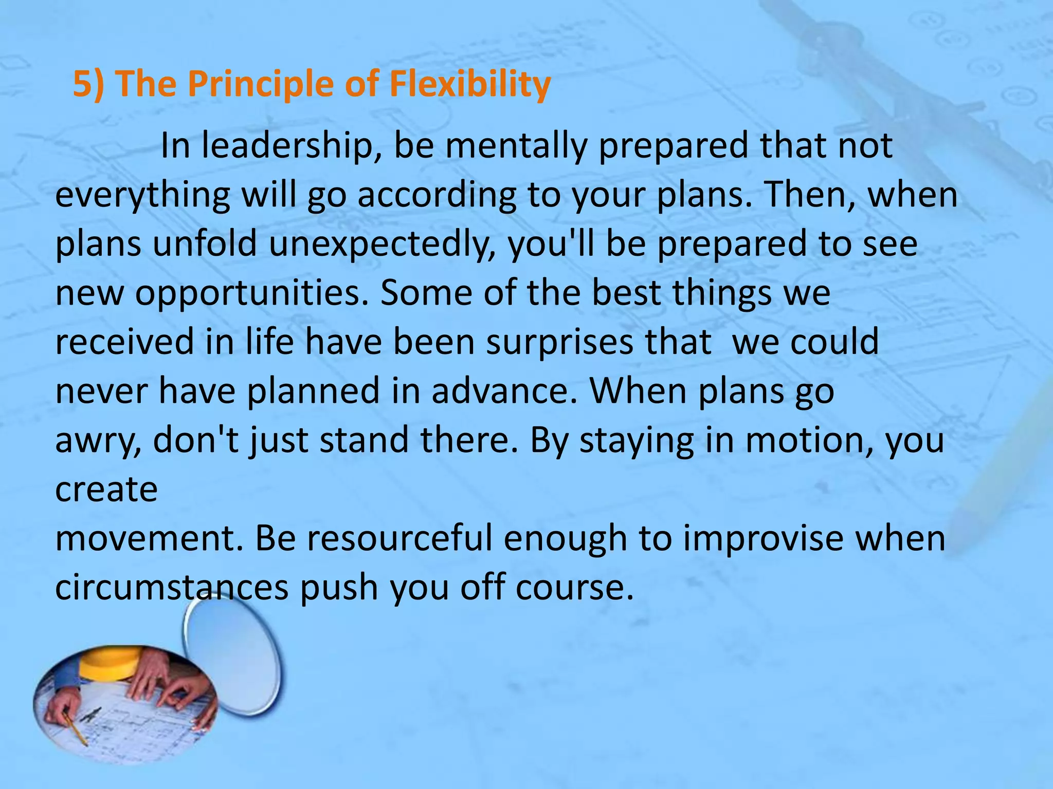 5) The Principle of Flexibility
In leadership, be mentally prepared that not
everything will go according to your plans. Then, when
plans unfold unexpectedly, you'll be prepared to see
new opportunities. Some of the best things we
received in life have been surprises that we could
never have planned in advance. When plans go
awry, don't just stand there. By staying in motion, you
create
movement. Be resourceful enough to improvise when
circumstances push you off course.

 