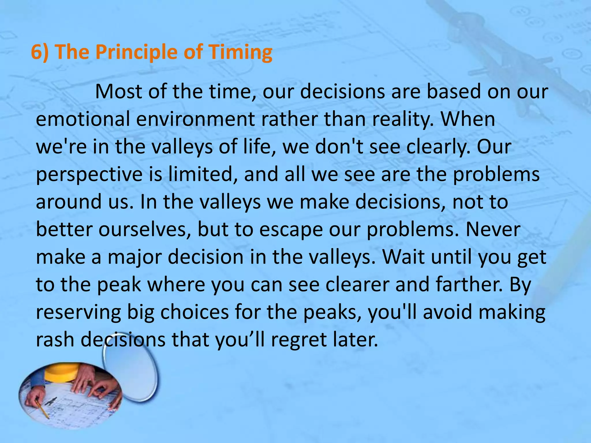 6) The Principle of Timing
Most of the time, our decisions are based on our
emotional environment rather than reality. When
we're in the valleys of life, we don't see clearly. Our
perspective is limited, and all we see are the problems
around us. In the valleys we make decisions, not to
better ourselves, but to escape our problems. Never
make a major decision in the valleys. Wait until you get
to the peak where you can see clearer and farther. By
reserving big choices for the peaks, you'll avoid making
rash decisions that you’ll regret later.

 