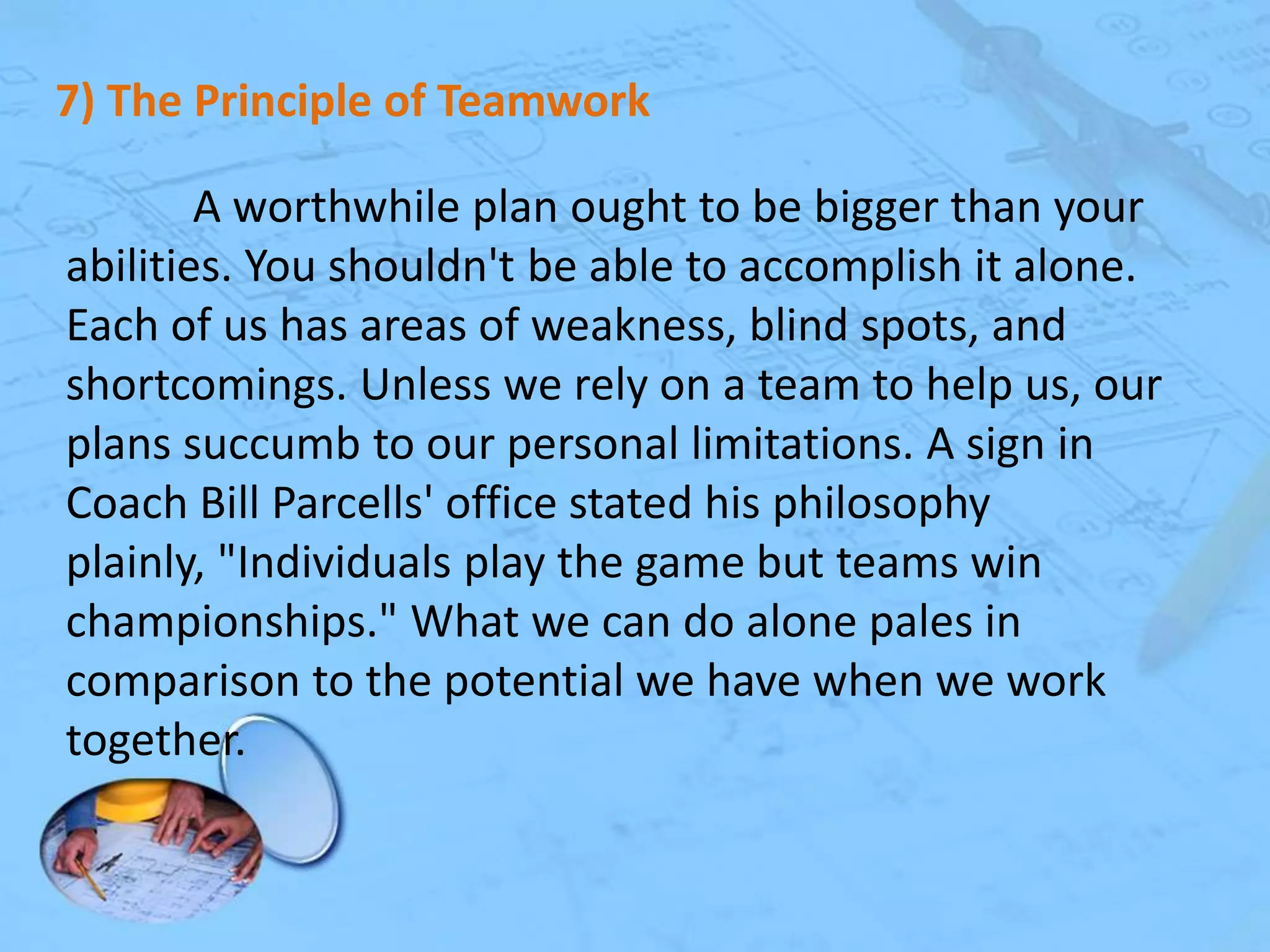 7) The Principle of Teamwork
A worthwhile plan ought to be bigger than your
abilities. You shouldn't be able to accomplish it alone.
Each of us has areas of weakness, blind spots, and
shortcomings. Unless we rely on a team to help us, our
plans succumb to our personal limitations. A sign in
Coach Bill Parcells' office stated his philosophy
plainly, "Individuals play the game but teams win
championships." What we can do alone pales in
comparison to the potential we have when we work
together.

 