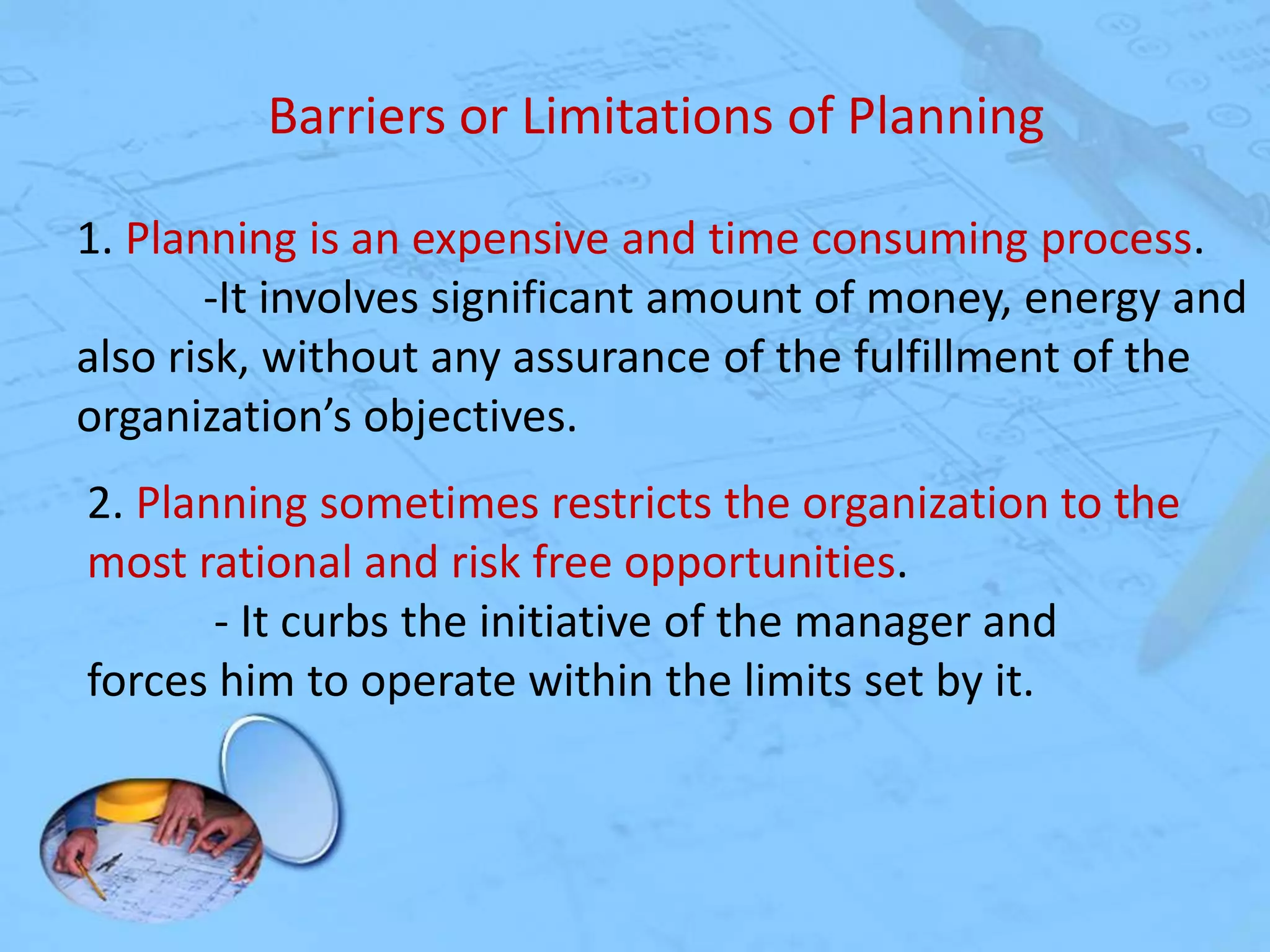 Barriers or Limitations of Planning
1. Planning is an expensive and time consuming process.
-It involves significant amount of money, energy and
also risk, without any assurance of the fulfillment of the
organization’s objectives.
2. Planning sometimes restricts the organization to the
most rational and risk free opportunities.
- It curbs the initiative of the manager and
forces him to operate within the limits set by it.

 