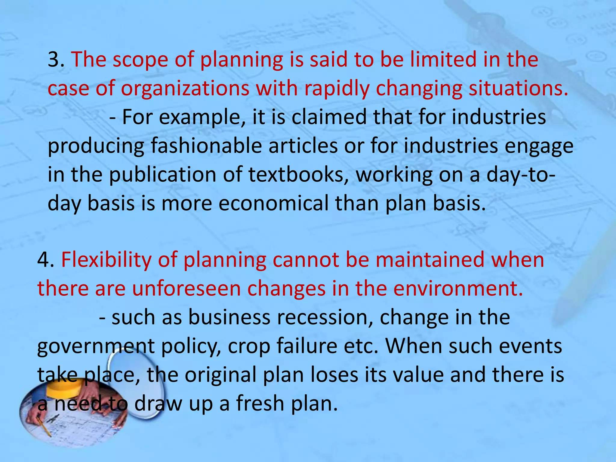 3. The scope of planning is said to be limited in the
case of organizations with rapidly changing situations.
- For example, it is claimed that for industries
producing fashionable articles or for industries engage
in the publication of textbooks, working on a day-today basis is more economical than plan basis.
4. Flexibility of planning cannot be maintained when
there are unforeseen changes in the environment.
- such as business recession, change in the
government policy, crop failure etc. When such events
take place, the original plan loses its value and there is
a need to draw up a fresh plan.

 