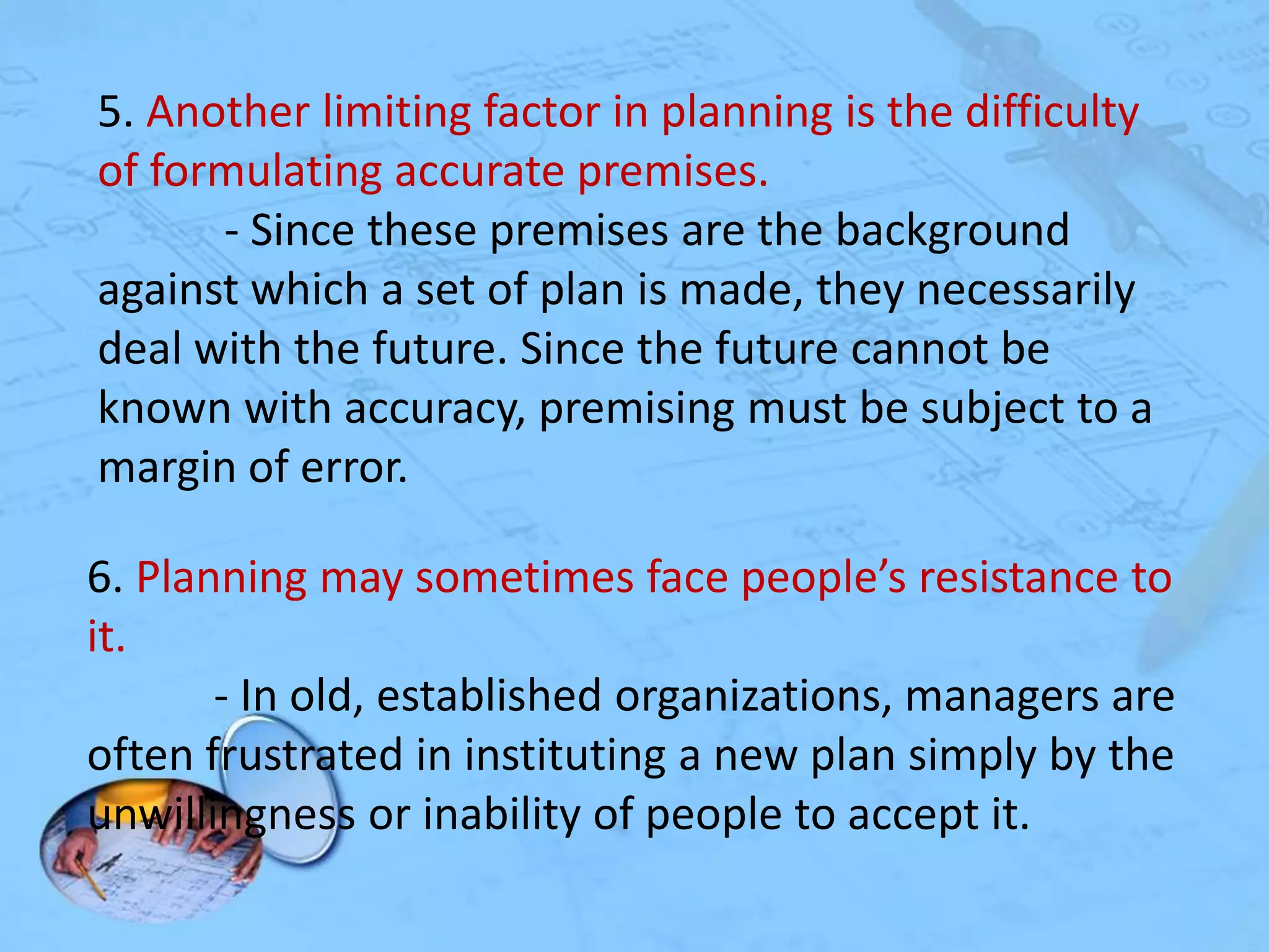 5. Another limiting factor in planning is the difficulty
of formulating accurate premises.
- Since these premises are the background
against which a set of plan is made, they necessarily
deal with the future. Since the future cannot be
known with accuracy, premising must be subject to a
margin of error.
6. Planning may sometimes face people’s resistance to
it.
- In old, established organizations, managers are
often frustrated in instituting a new plan simply by the
unwillingness or inability of people to accept it.

 