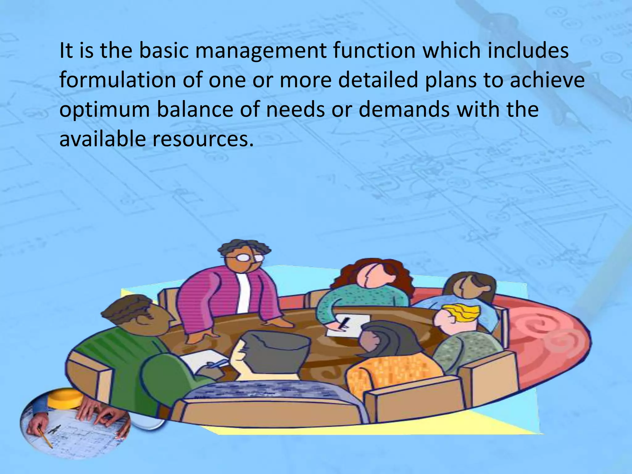 It is the basic management function which includes
formulation of one or more detailed plans to achieve
optimum balance of needs or demands with the
available resources.

 