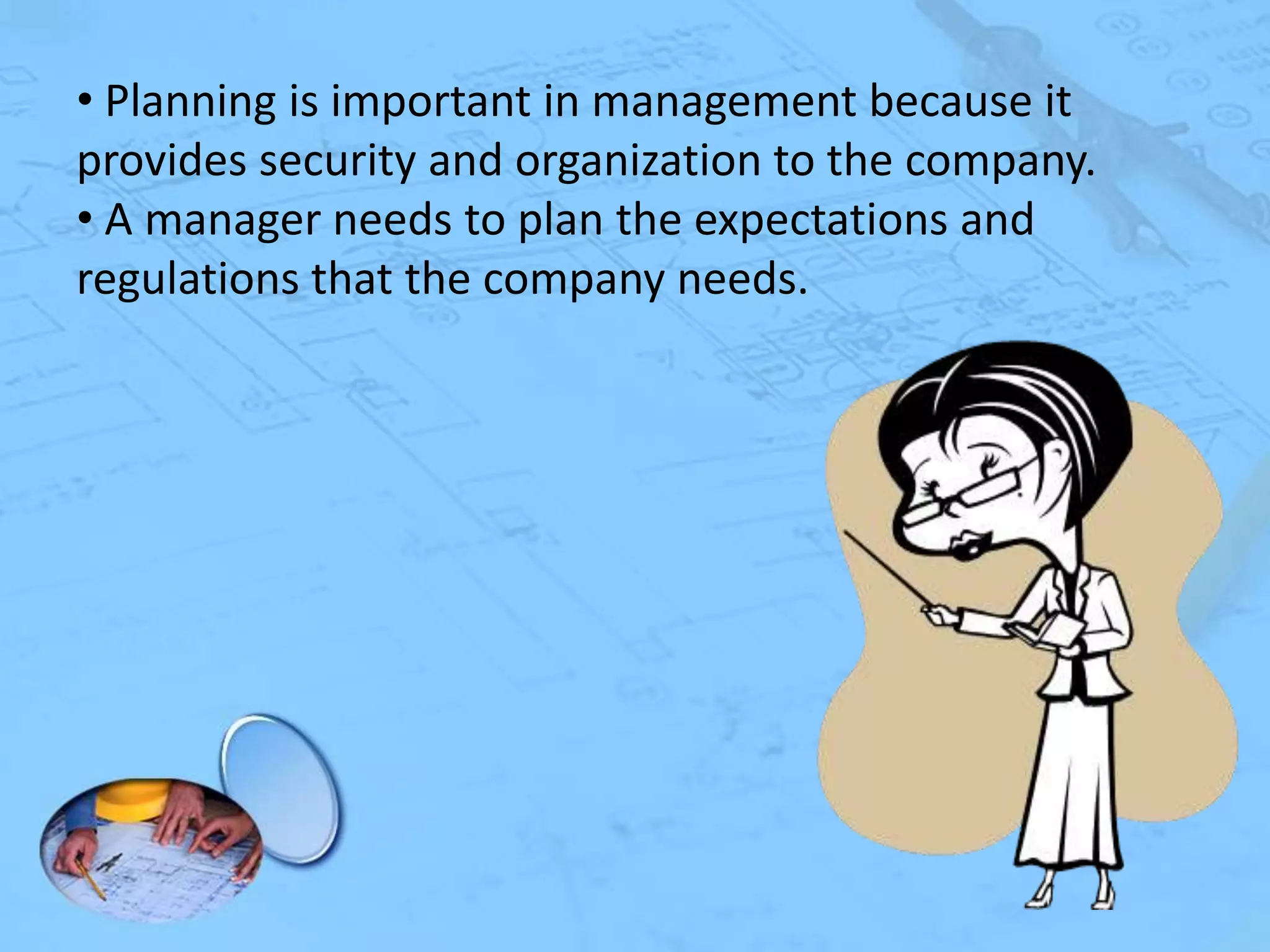• Planning is important in management because it
provides security and organization to the company.
• A manager needs to plan the expectations and
regulations that the company needs.

 