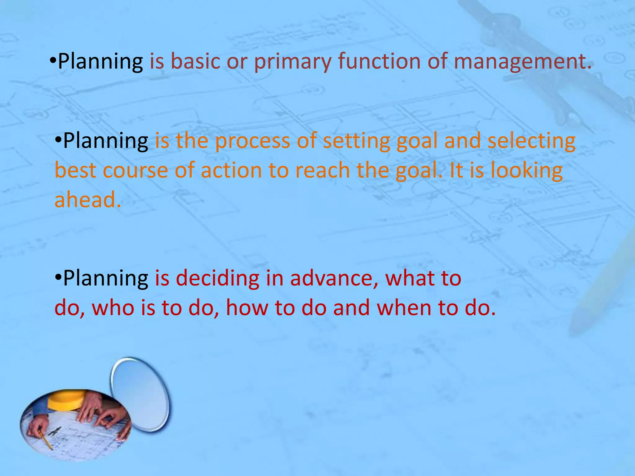 •Planning is basic or primary function of management.
•Planning is the process of setting goal and selecting
best course of action to reach the goal. It is looking
ahead.

•Planning is deciding in advance, what to
do, who is to do, how to do and when to do.

 