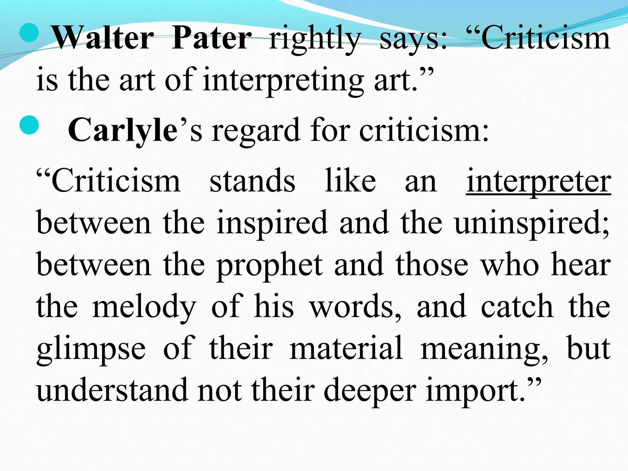 Walter Pater rightly says: “Criticism
is the art of interpreting art.”
 Carlyle’s regard for criticism:
“Criticism stands like an interpreter
between the inspired and the uninspired;
between the prophet and those who hear
the melody of his words, and catch the
glimpse of their material meaning, but
understand not their deeper import.”
 