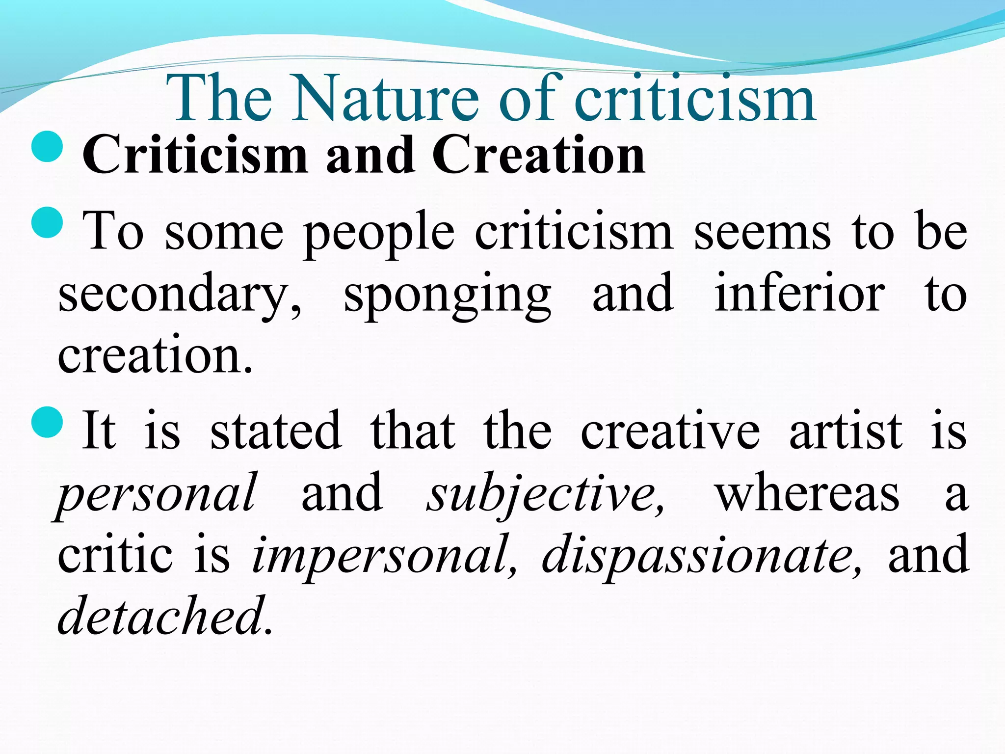 The Nature of criticism
Criticism and Creation
To some people criticism seems to be
secondary, sponging and inferior to
creation.
It is stated that the creative artist is
personal and subjective, whereas a
critic is impersonal, dispassionate, and
detached.
 