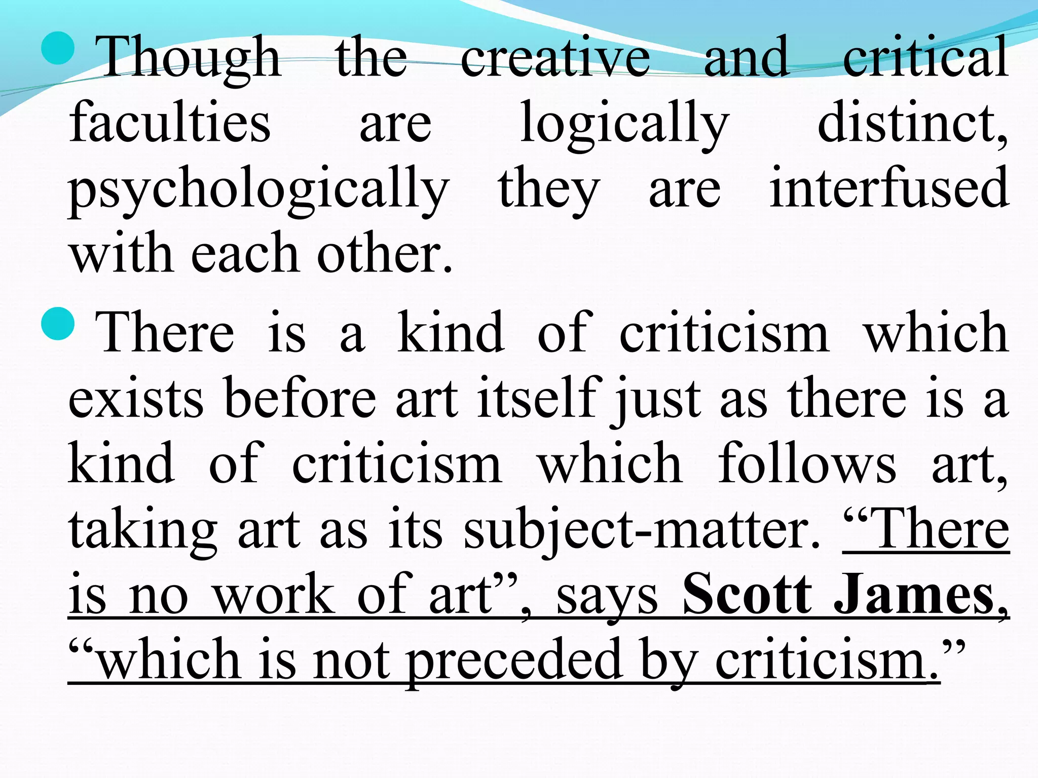 Though the creative and critical
faculties are logically distinct,
psychologically they are interfused
with each other.
There is a kind of criticism which
exists before art itself just as there is a
kind of criticism which follows art,
taking art as its subject-matter. “There
is no work of art”, says Scott James,
“which is not preceded by criticism.”
 