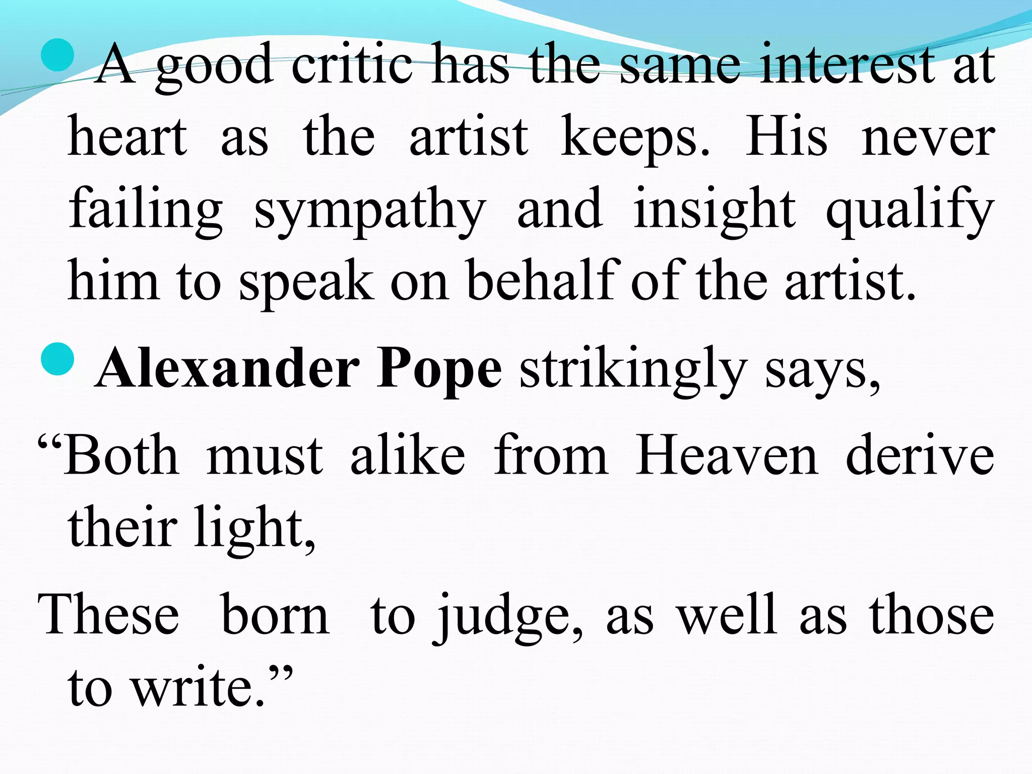 A good critic has the same interest at
heart as the artist keeps. His never
failing sympathy and insight qualify
him to speak on behalf of the artist.
Alexander Pope strikingly says,
“Both must alike from Heaven derive
their light,
These born to judge, as well as those
to write.”
 