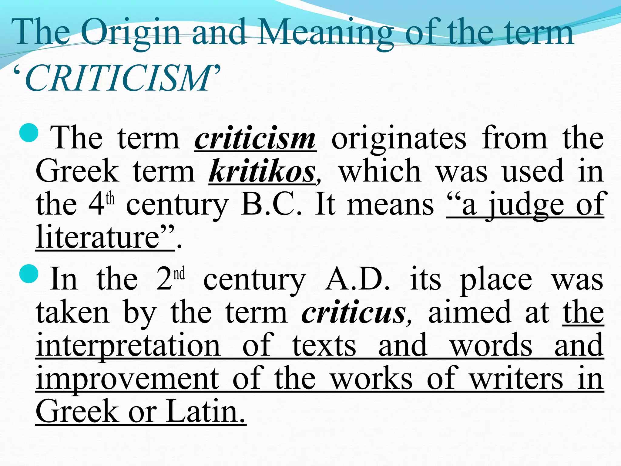 The Origin and Meaning of the term
‘CRITICISM’
The term criticism originates from the
Greek term kritikos, which was used in
the 4th
century B.C. It means “a judge of
literature”.
In the 2nd
century A.D. its place was
taken by the term criticus, aimed at the
interpretation of texts and words and
improvement of the works of writers in
Greek or Latin.
 