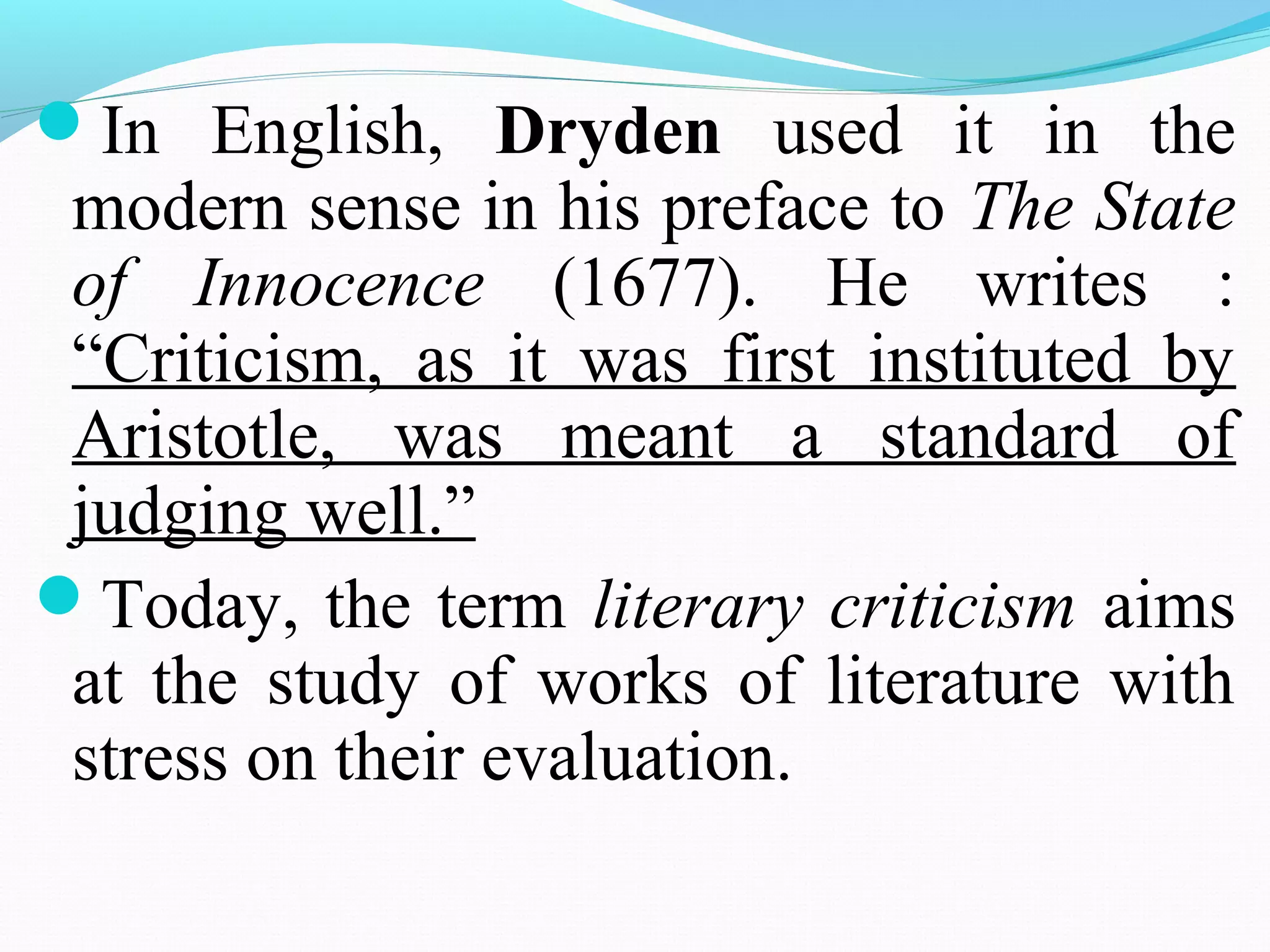 In English, Dryden used it in the
modern sense in his preface to The State
of Innocence (1677). He writes :
“Criticism, as it was first instituted by
Aristotle, was meant a standard of
judging well.”
Today, the term literary criticism aims
at the study of works of literature with
stress on their evaluation.
 