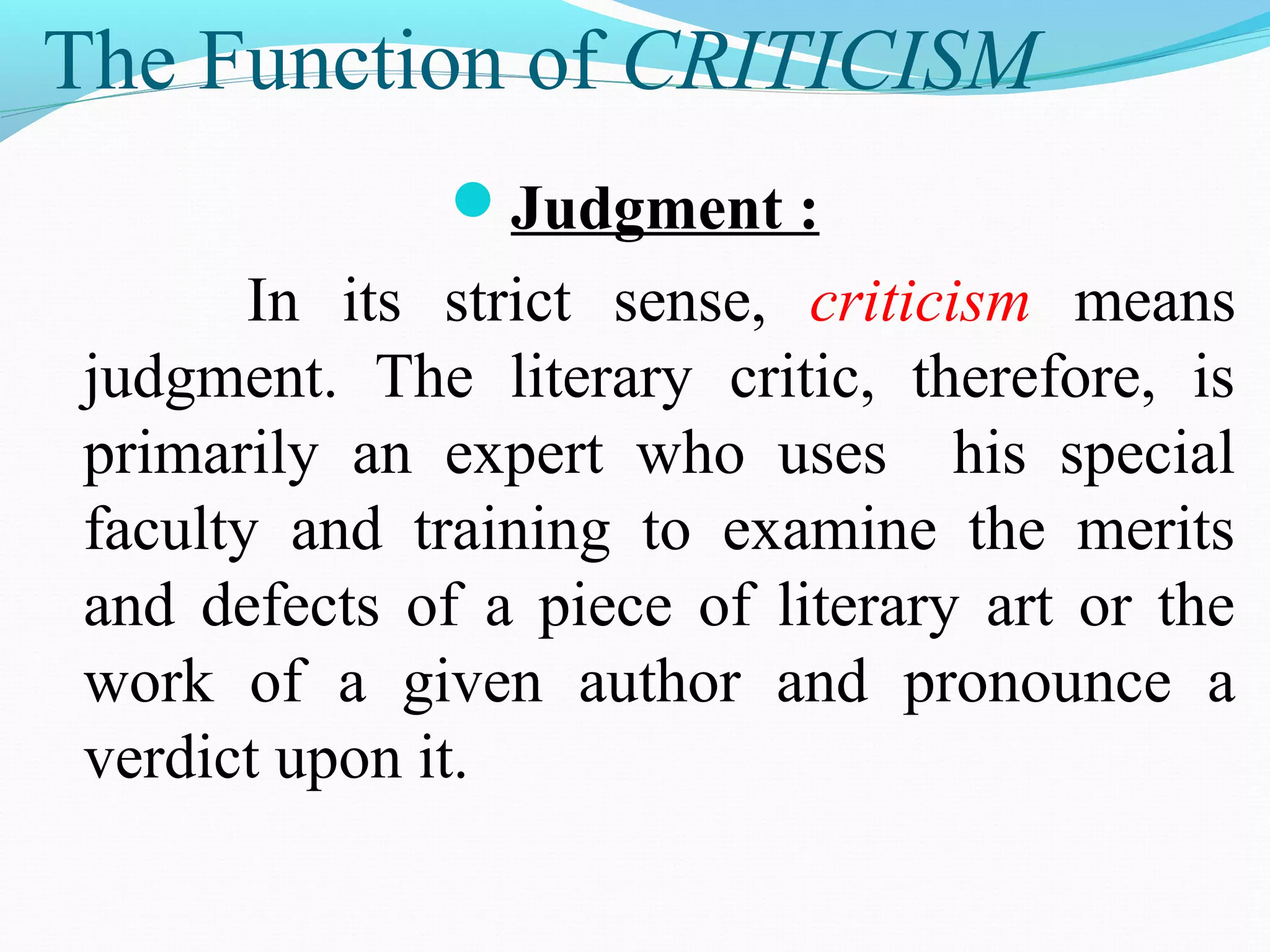 The Function of CRITICISM
Judgment :
In its strict sense, criticism means
judgment. The literary critic, therefore, is
primarily an expert who uses his special
faculty and training to examine the merits
and defects of a piece of literary art or the
work of a given author and pronounce a
verdict upon it.
 