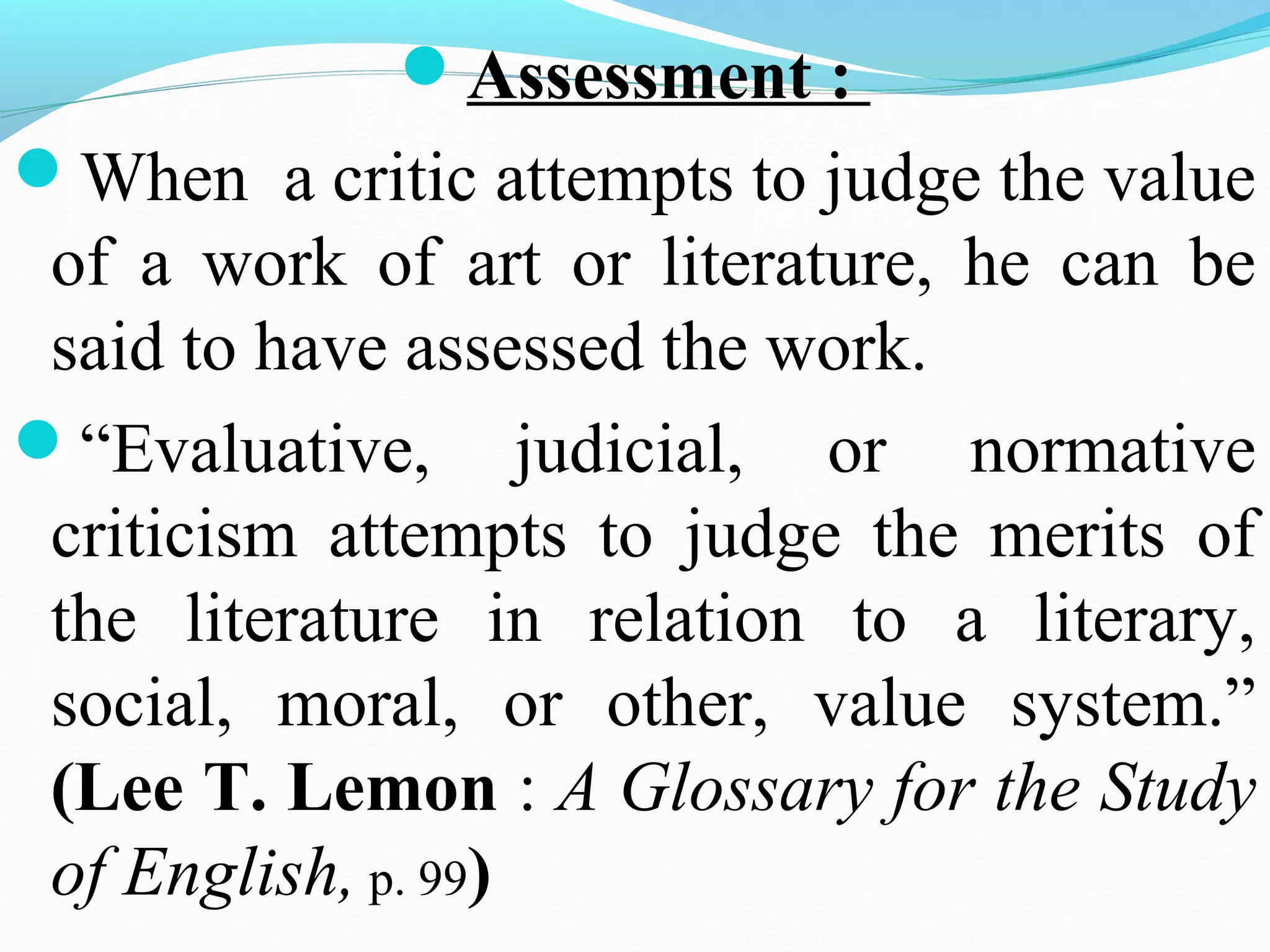 Assessment :
When a critic attempts to judge the value
of a work of art or literature, he can be
said to have assessed the work.
“Evaluative, judicial, or normative
criticism attempts to judge the merits of
the literature in relation to a literary,
social, moral, or other, value system.”
(Lee T. Lemon : A Glossary for the Study
of English, p. 99)
 