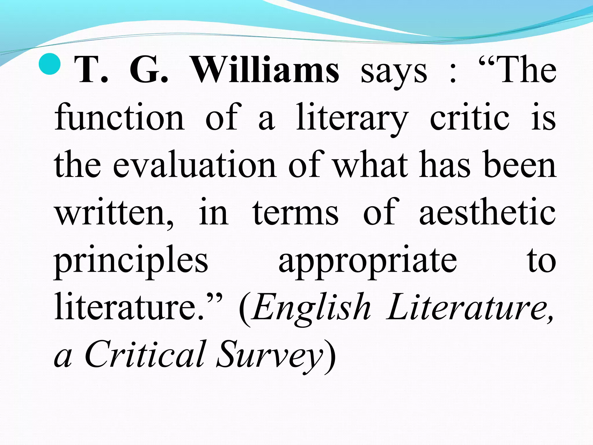 T. G. Williams says : “The
function of a literary critic is
the evaluation of what has been
written, in terms of aesthetic
principles appropriate to
literature.” (English Literature,
a Critical Survey)
 