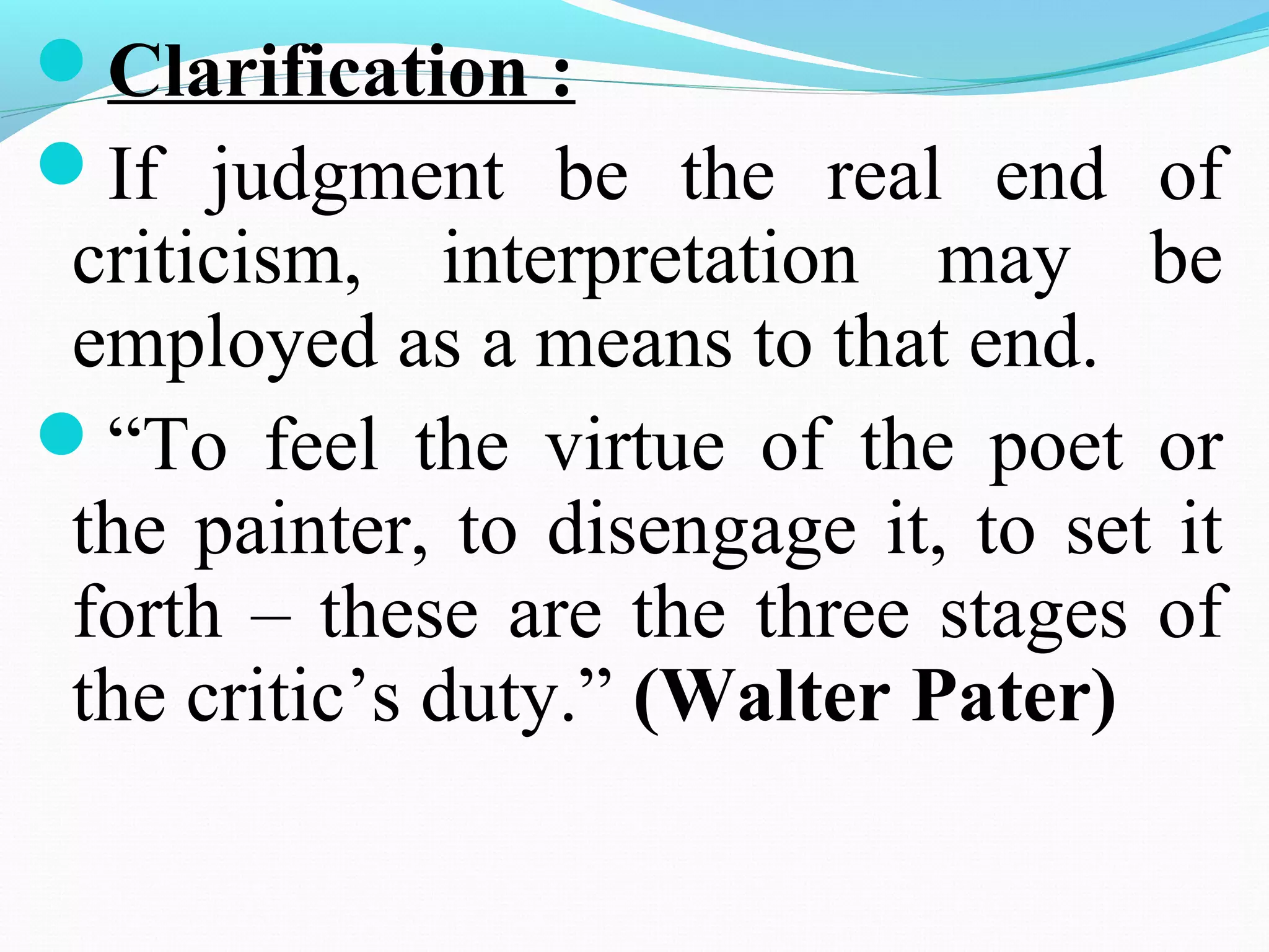 Clarification :
If judgment be the real end of
criticism, interpretation may be
employed as a means to that end.
“To feel the virtue of the poet or
the painter, to disengage it, to set it
forth – these are the three stages of
the critic’s duty.” (Walter Pater)
 