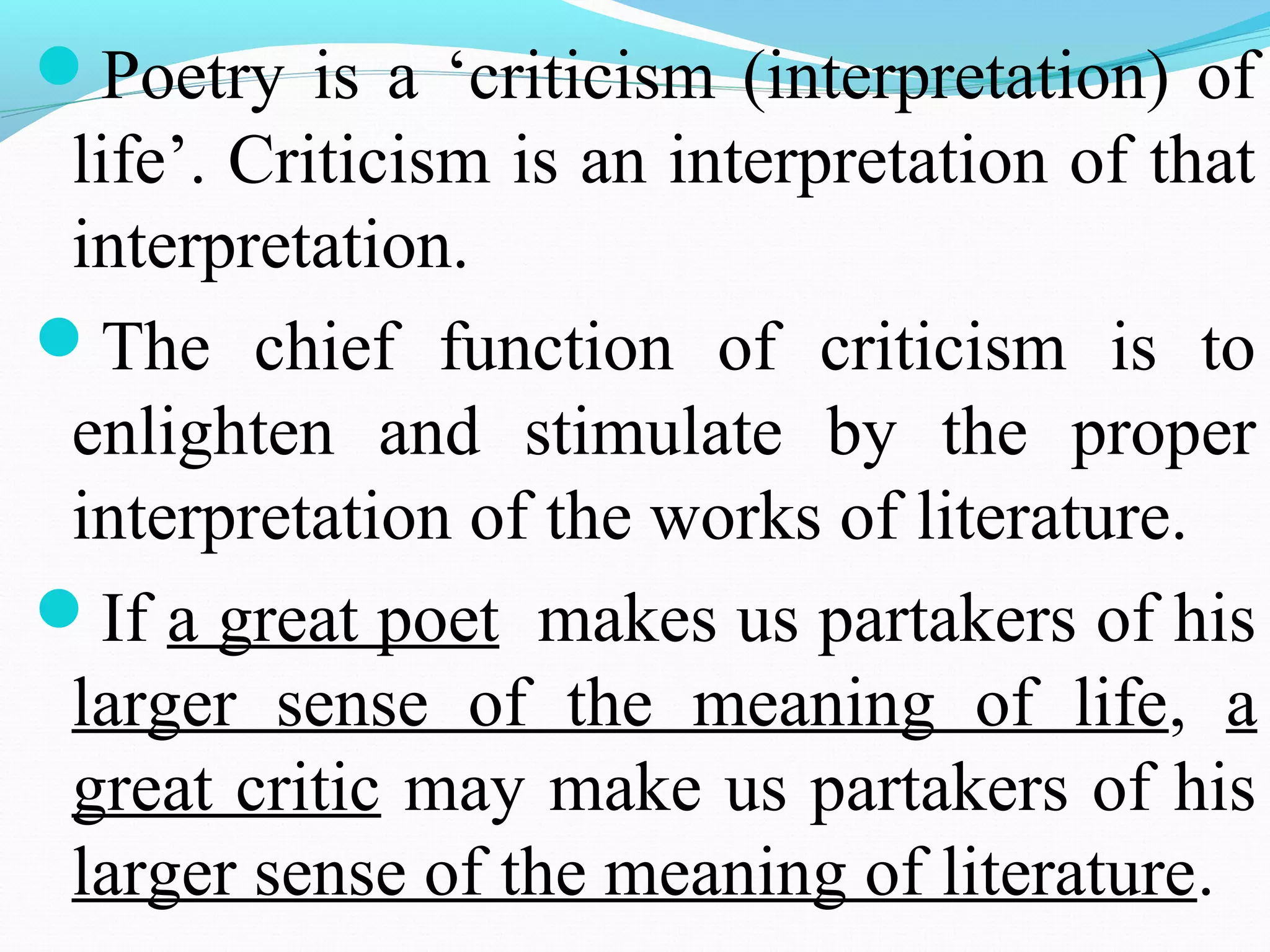 Poetry is a ‘criticism (interpretation) of
life’. Criticism is an interpretation of that
interpretation.
The chief function of criticism is to
enlighten and stimulate by the proper
interpretation of the works of literature.
If a great poet makes us partakers of his
larger sense of the meaning of life, a
great critic may make us partakers of his
larger sense of the meaning of literature.
 