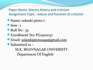 Paper Name: literary theory and criticism
Assignment Topic : nature and function of criticism
Name: solanki pintu v
Sem : 1
Roll No : 35
Enrollment No: PG15101037
Email: solankipintu1991@gmail.com
Submitted to :
M.K. BHAVNAGAR UNIVERSITY
Department Of English
 