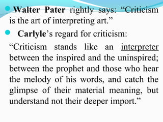 Walter Pater rightly says: “Criticism
is the art of interpreting art.”
 Carlyle’s regard for criticism:
“Criticism stands like an interpreter
between the inspired and the uninspired;
between the prophet and those who hear
the melody of his words, and catch the
glimpse of their material meaning, but
understand not their deeper import.”
 