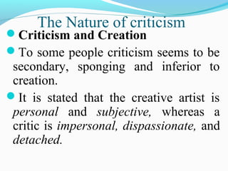 The Nature of criticism
Criticism and Creation
To some people criticism seems to be
secondary, sponging and inferior to
creation.
It is stated that the creative artist is
personal and subjective, whereas a
critic is impersonal, dispassionate, and
detached.
 