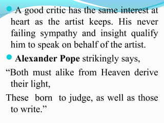 A good critic has the same interest at
heart as the artist keeps. His never
failing sympathy and insight qualify
him to speak on behalf of the artist.
Alexander Pope strikingly says,
“Both must alike from Heaven derive
their light,
These born to judge, as well as those
to write.”
 