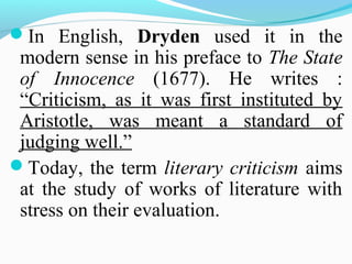 In English, Dryden used it in the
modern sense in his preface to The State
of Innocence (1677). He writes :
“Criticism, as it was first instituted by
Aristotle, was meant a standard of
judging well.”
Today, the term literary criticism aims
at the study of works of literature with
stress on their evaluation.
 