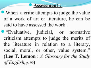 Assessment :
When a critic attempts to judge the value
of a work of art or literature, he can be
said to have assessed the work.
“Evaluative, judicial, or normative
criticism attempts to judge the merits of
the literature in relation to a literary,
social, moral, or other, value system.”
(Lee T. Lemon : A Glossary for the Study
of English, p. 99)
 
