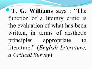 T. G. Williams says : “The
function of a literary critic is
the evaluation of what has been
written, in terms of aesthetic
principles appropriate to
literature.” (English Literature,
a Critical Survey)
 