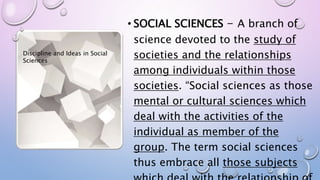 • SOCIAL SCIENCES - A branch of
science devoted to the study of
societies and the relationships
among individuals within those
societies. “Social sciences as those
mental or cultural sciences which
deal with the activities of the
individual as member of the
group. The term social sciences
thus embrace all those subjects
Discipline and Ideas in Social
Sciences
 