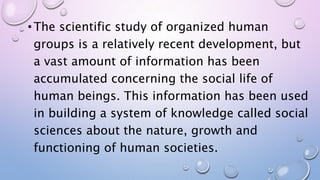 • The scientific study of organized human
groups is a relatively recent development, but
a vast amount of information has been
accumulated concerning the social life of
human beings. This information has been used
in building a system of knowledge called social
sciences about the nature, growth and
functioning of human societies.
 
