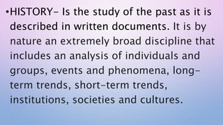 •HISTORY- Is the study of the past as it is
described in written documents. It is by
nature an extremely broad discipline that
includes an analysis of individuals and
groups, events and phenomena, long-
term trends, short-term trends,
institutions, societies and cultures.
 