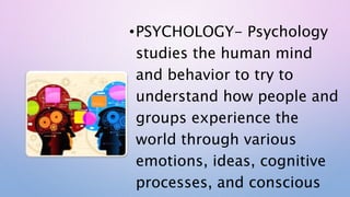 •PSYCHOLOGY- Psychology
studies the human mind
and behavior to try to
understand how people and
groups experience the
world through various
emotions, ideas, cognitive
processes, and conscious
 