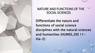 NATURE AND FUNCTIONS OF THE
SOCIAL SCIENCES
Differentiate the nature and
functions of social science
disciplines with the natural sciences
and humanities (HUMSS_DIS 11-
iiia-2)
 