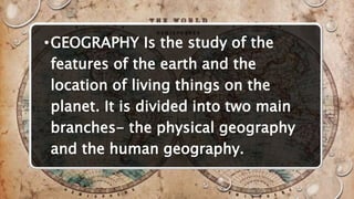 •GEOGRAPHY Is the study of the
features of the earth and the
location of living things on the
planet. It is divided into two main
branches- the physical geography
and the human geography.
 
