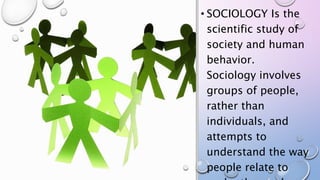 • SOCIOLOGY Is the
scientific study of
society and human
behavior.
Sociology involves
groups of people,
rather than
individuals, and
attempts to
understand the way
people relate to
 