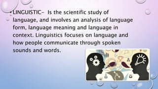 • LINGUISTIC- Is the scientific study of
language, and involves an analysis of language
form, language meaning and language in
context. Linguistics focuses on language and
how people communicate through spoken
sounds and words.
 