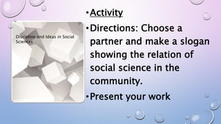 •Activity
•Directions: Choose a
partner and make a slogan
showing the relation of
social science in the
community.
•Present your work
Discipline and Ideas in Social
Sciences
 