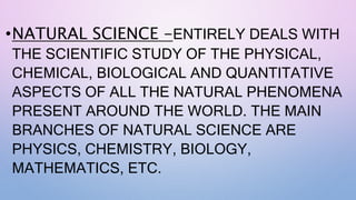 •NATURAL SCIENCE -ENTIRELY DEALS WITH
THE SCIENTIFIC STUDY OF THE PHYSICAL,
CHEMICAL, BIOLOGICAL AND QUANTITATIVE
ASPECTS OF ALL THE NATURAL PHENOMENA
PRESENT AROUND THE WORLD. THE MAIN
BRANCHES OF NATURAL SCIENCE ARE
PHYSICS, CHEMISTRY, BIOLOGY,
MATHEMATICS, ETC.
 