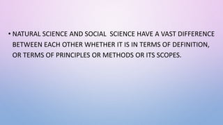 • NATURAL SCIENCE AND SOCIAL SCIENCE HAVE A VAST DIFFERENCE
BETWEEN EACH OTHER WHETHER IT IS IN TERMS OF DEFINITION,
OR TERMS OF PRINCIPLES OR METHODS OR ITS SCOPES.
 