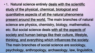 • 1. Natural science entirely deals with the scientific
study of the physical, chemical, biological and
quantitative aspects of all the natural phenomena
present around the world. The main branches of natural
science are physics, chemistry, biology, mathematics,
etc. But social science deals with all the aspects of
society and human beings like their culture, lifestyle,
thinking, and everything which influences the society.
The main branches of social science are sociology,
psychology, anthropology, archaeology, law, linguistics,
 