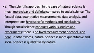 •2. The scientific approach in the case of natural science is
much more clear and definite compared to social science. The
factual data, quantitative measurements, data analysis, and
interpretations have specific methods and conclusions.
Though social science conducts various studies and
experiments; there is no fixed measurement or conclusion
here. In other words, natural science is more quantitative and
social science is qualitative by nature.
 
