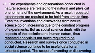 • 3. The experiments and observations conducted in
natural science are related to the natural and physical
phenomena of the environment. As a result, repeated
experiments are required to be held from time to time.
Even the inventions and discoveries from natural
science go on increasing due to the constant progress
of experiments. But as social science deals with the
aspects of the societies and human nature, thus
repeated analysis is not much required to be
conducted. Research and surveys once conducted in
social science continue to be useful data for an
extended period. The scope of inventing or discovering
 