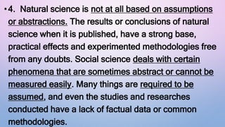 •4. Natural science is not at all based on assumptions
or abstractions. The results or conclusions of natural
science when it is published, have a strong base,
practical effects and experimented methodologies free
from any doubts. Social science deals with certain
phenomena that are sometimes abstract or cannot be
measured easily. Many things are required to be
assumed, and even the studies and researches
conducted have a lack of factual data or common
methodologies.
 