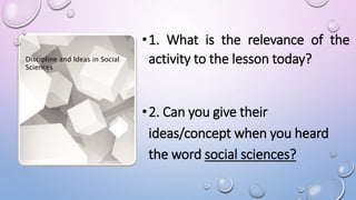 •1. What is the relevance of the
activity to the lesson today?
•2. Can you give their
ideas/concept when you heard
the word social sciences?
Discipline and Ideas in Social
Sciences
 