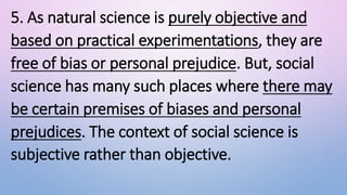 5. As natural science is purely objective and
based on practical experimentations, they are
free of bias or personal prejudice. But, social
science has many such places where there may
be certain premises of biases and personal
prejudices. The context of social science is
subjective rather than objective.
 