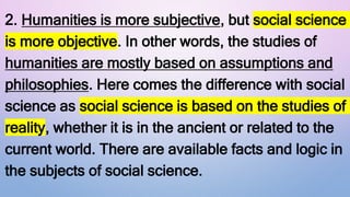 2. Humanities is more subjective, but social science
is more objective. In other words, the studies of
humanities are mostly based on assumptions and
philosophies. Here comes the difference with social
science as social science is based on the studies of
reality, whether it is in the ancient or related to the
current world. There are available facts and logic in
the subjects of social science.
 