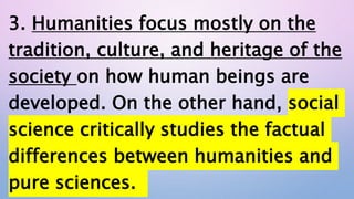 3. Humanities focus mostly on the
tradition, culture, and heritage of the
society on how human beings are
developed. On the other hand, social
science critically studies the factual
differences between humanities and
pure sciences.
 