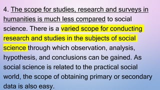4. The scope for studies, research and surveys in
humanities is much less compared to social
science. There is a varied scope for conducting
research and studies in the subjects of social
science through which observation, analysis,
hypothesis, and conclusions can be gained. As
social science is related to the practical social
world, the scope of obtaining primary or secondary
data is also easy.
 