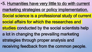•5. Humanities have very little to do with current
marketing strategies or policy implementation.
Social science is a professional study of current
social affairs for which the researches and
studies conducted by the social scientists help
a lot in changing the prevailing marketing
strategies through proper analysis and
receiving feedback from the common people.
 