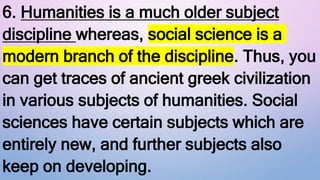 6. Humanities is a much older subject
discipline whereas, social science is a
modern branch of the discipline. Thus, you
can get traces of ancient greek civilization
in various subjects of humanities. Social
sciences have certain subjects which are
entirely new, and further subjects also
keep on developing.
 