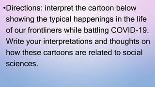 •Directions: interpret the cartoon below
showing the typical happenings in the life
of our frontliners while battling COVID-19.
Write your interpretations and thoughts on
how these cartoons are related to social
sciences.
 